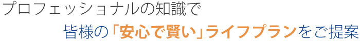 プロフェッショナルの知識で皆様の安心で賢いライフプランをご提案